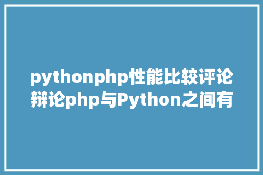 pythonphp性能比较评论辩论php与Python之间有何差别Python和php之间的简略比拟