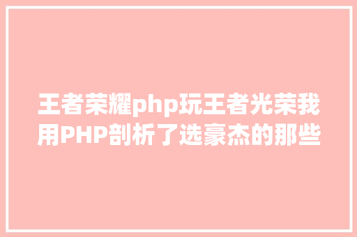 王者荣耀php玩王者光荣我用PHP剖析了选豪杰的那些事儿