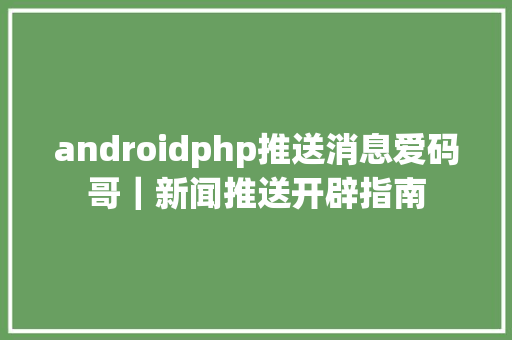 androidphp推送消息爱码哥｜新闻推送开辟指南