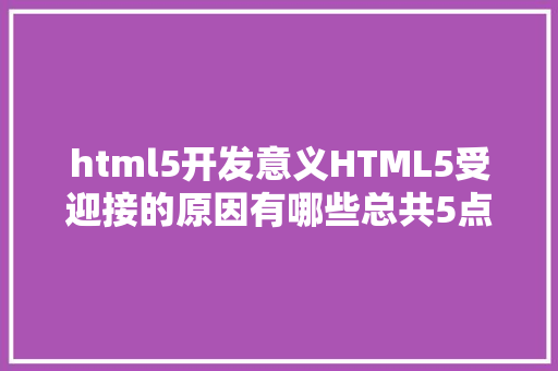 html5开发意义HTML5受迎接的原因有哪些总共5点