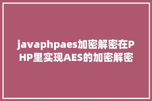 javaphpaes加密解密在PHP里实现AES的加密解密功效包含mcrypt版本和openssl版本