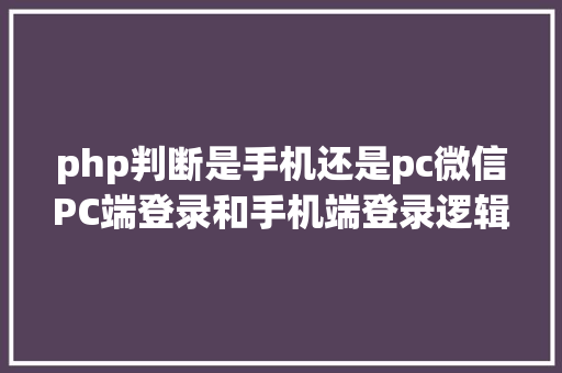 php判断是手机还是pc微信PC端登录和手机端登录逻辑分享