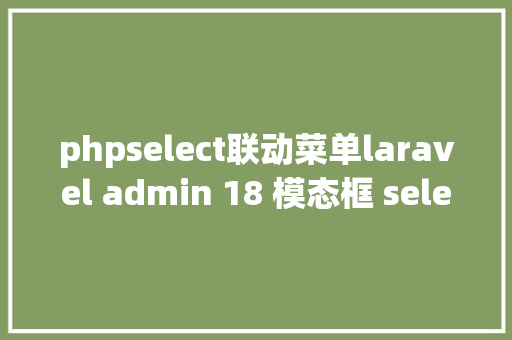 phpselect联动菜单laravel admin 18 模态框 select联动的问题