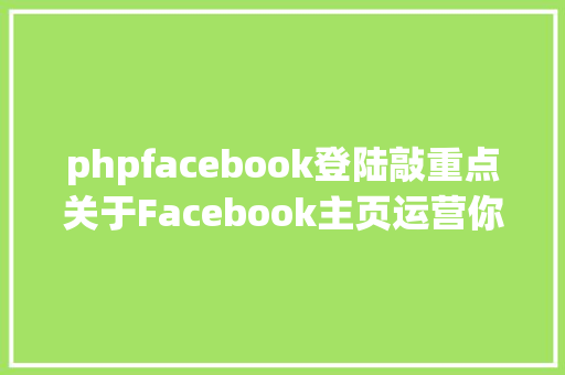 phpfacebook登陆敲重点关于Facebook主页运营你该知道的几点