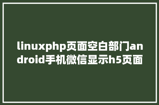 linuxphp页面空白部门android手机微信显示h5页面空白问题解决计划 PHP