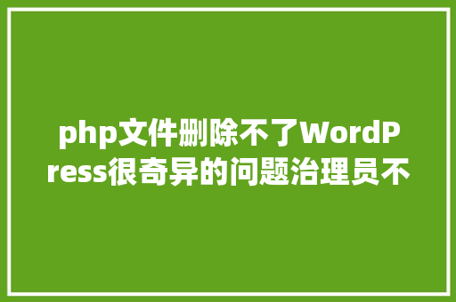 php文件删除不了WordPress很奇异的问题治理员不克不及安装主题和插件/不克不及删除