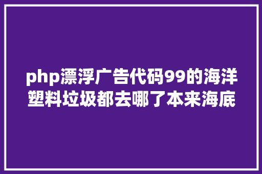 php漂浮广告代码99的海洋塑料垃圾都去哪了本来海底有个垃圾场