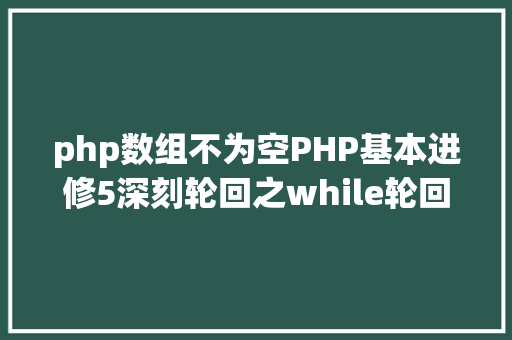 php数组不为空PHP基本进修5深刻轮回之while轮回