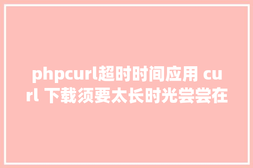 phpcurl超时时间应用 curl 下载须要太长时光尝尝在 cURL 中设置超时