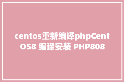 centos重新编译phpCentOS8 编译安装 PHP808 NoSQL