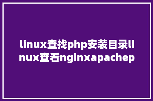 linux查找php安装目录linux查看nginxapachephpphpfpmmysql及设置装备摆设项地点目次 AJAX