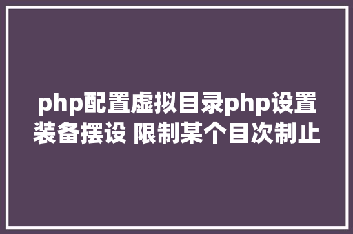 php配置虚拟目录php设置装备摆设 限制某个目次制止解析php 限制useragent