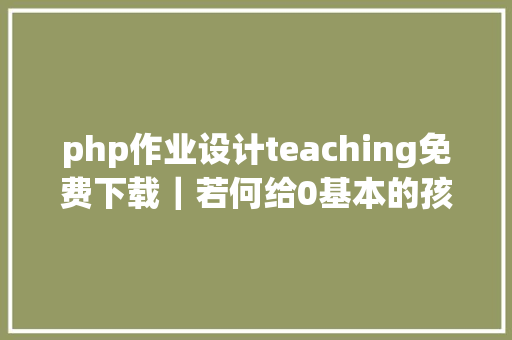 php作业设计teaching免费下载｜若何给0基本的孩子设计英语主题教授教养附61份教授教养详案