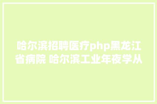 哈尔滨招聘医疗php黑龙江省病院 哈尔滨工业年夜学从属黑龙江省病院 2019 年公开雇用合同制工作人员通知布告