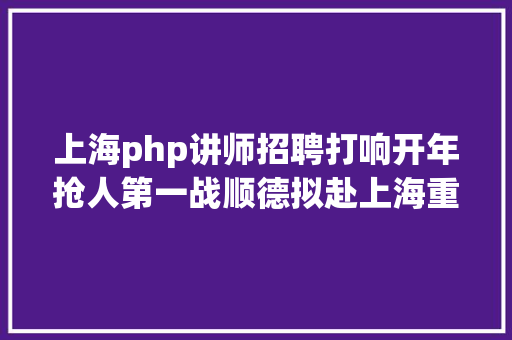 上海php讲师招聘打响开年抢人第一战顺德拟赴上海重庆广州设点雇用1200名教师