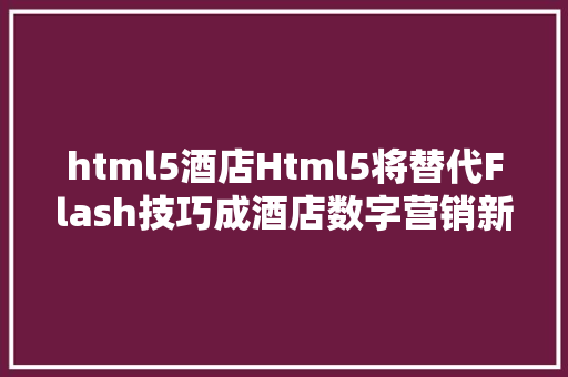 html5酒店Html5将替代Flash技巧成酒店数字营销新宠 HTML