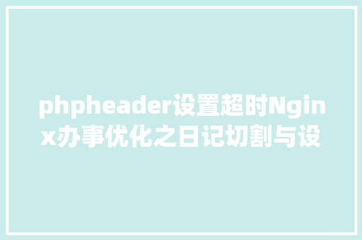 phpheader设置超时Nginx办事优化之日记切割与设置链接超时 Angular