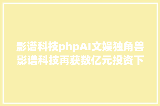 影谱科技phpAI文娱独角兽影谱科技再获数亿元投资下一步科创板IPO