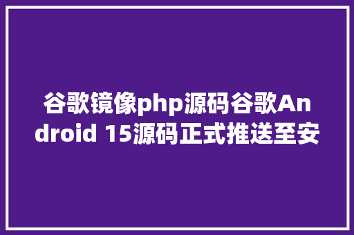 谷歌镜像php源码谷歌Android 15源码正式推送至安卓开源项目AOSP