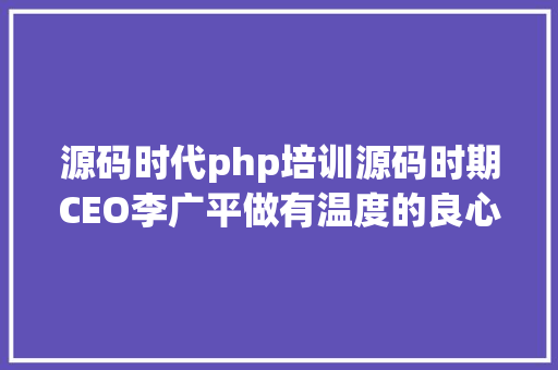 源码时代php培训源码时期CEO李广平做有温度的良心教导