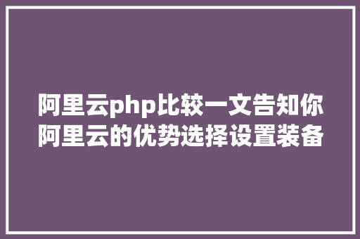 阿里云php比较一文告知你阿里云的优势选择设置装备摆设优惠及建站流程 Java