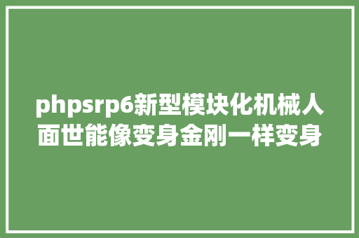 phpsrp6新型模块化机械人面世能像变身金刚一样变身