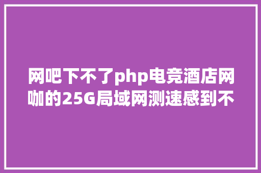 网吧下不了php电竞酒店网咖的25G局域网测速感到不睬想看看是哪些原因导致 Java