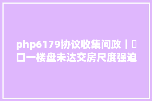 php6179协议收集问政｜硚口一楼盘未达交房尺度强迫交房 三部分分离答复