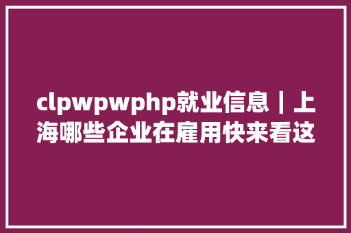 clpwpwphp就业信息｜上海哪些企业在雇用快来看这些区的就业指南