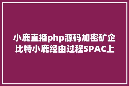 小鹿直播php源码加密矿企比特小鹿经由过程SPAC上岸纳斯达克客岁吃亏超6万万美元