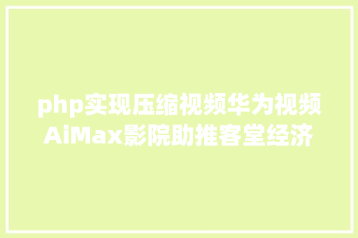 php实现压缩视频华为视频AiMax影院助推客堂经济技巧赋能超高清视听 CSS