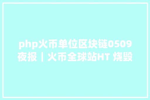 php火币单位区块链0509夜报｜火币全球站HT 烧毁周期将延续按月烧毁