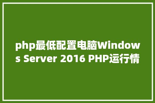 php最低配置电脑Windows Server 2016 PHP运行情况安装设置装备摆设 Angular