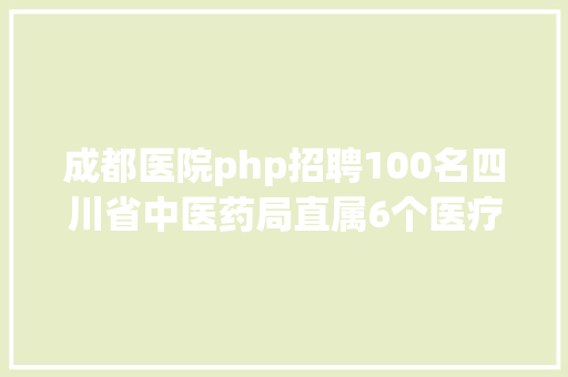 成都医院php招聘100名四川省中医药局直属6个医疗机构公开招募公共卫生特殊办事岗 PHP