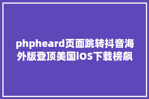 phpheard页面跳转抖音海外版登顶美国iOS下载榜飙到引起Facebook们存眷 Node.js