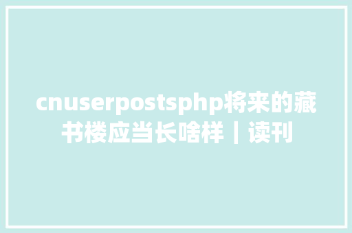 cnuserpostsphp将来的藏书楼应当长啥样｜读刊