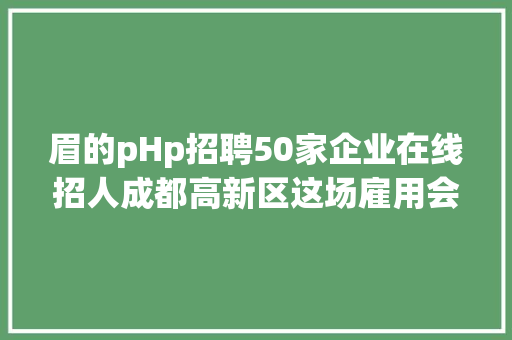 眉的pHp招聘50家企业在线招人成都高新区这场雇用会等你来