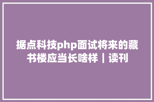 据点科技php面试将来的藏书楼应当长啥样｜读刊