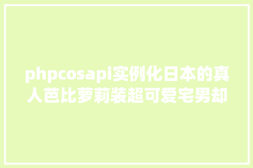 phpcosapi实例化日本的真人芭比萝莉装超可爱宅男却不敢娶回家