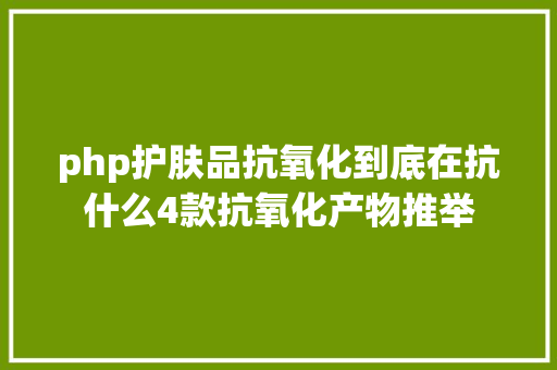 php护肤品抗氧化到底在抗什么4款抗氧化产物推举