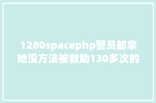 1280spacephp警员都拿她没方法被救助130多次的14岁少女父亲曾把火钳往她身上戳她抓毒蚂蚁放父亲被窝