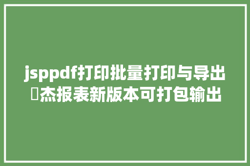 jsppdf打印批量打印与导出皕杰报表新版本可打包输出报表 HTML