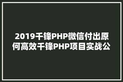 2019千锋PHP微信付出原何高效千锋PHP项目实战公开课带你解密