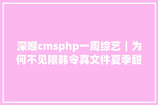 深喉cmsphp一周综艺｜为何不见限韩令真文件夏季甜心玩伪直播