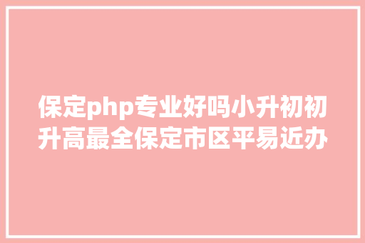 保定php专业好吗小升初初升高最全保定市区平易近办黉舍聚集你会选择吗