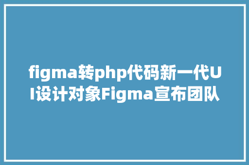 figma转php代码新一代UI设计对象Figma宣布团队协作更高效设计更自由