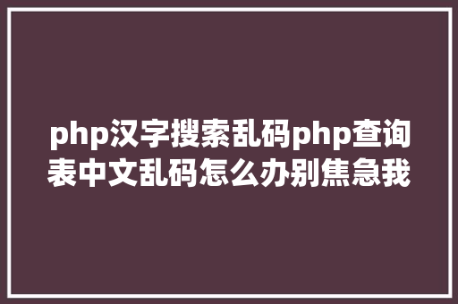 php汉字搜索乱码php查询表中文乱码怎么办别焦急我教你解决 Java