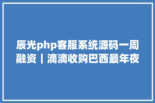 辰光php客服系统源码一周融资｜滴滴收购巴西最年夜共享出行公司阿里或1亿美元投资印度物流公司Google领投中国手游直播平台D轮融资