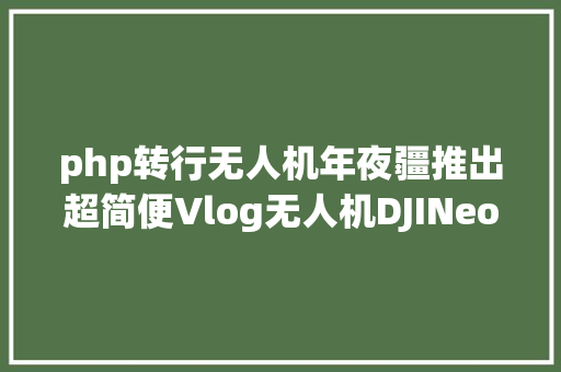 php转行无人机年夜疆推出超简便Vlog无人机DJINeo掌上启航智能拍摄新体验