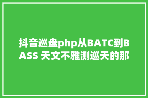 抖音巡盘php从BATC到BASS 天文不雅测巡天的那些事